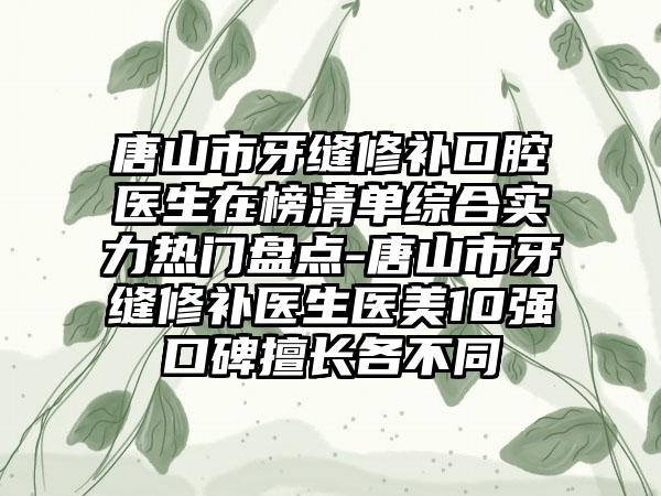 唐山市牙缝修补口腔医生在榜清单综合实力热门盘点-唐山市牙缝修补医生医美10强口碑擅长各不同