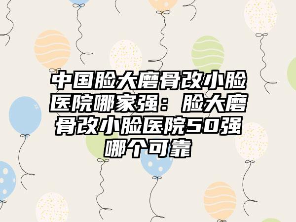 中国脸大磨骨改小脸医院哪家强：脸大磨骨改小脸医院50强哪个可靠