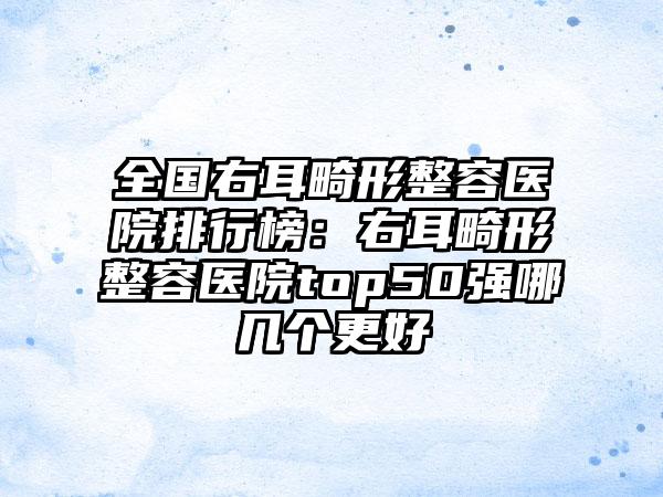 全国右耳畸形整容医院排行榜：右耳畸形整容医院top50强哪几个更好