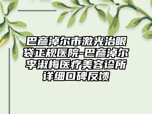 巴彦淖尔市激光治眼袋正规医院-巴彦淖尔李淑梅医疗美容诊所详细口碑反馈