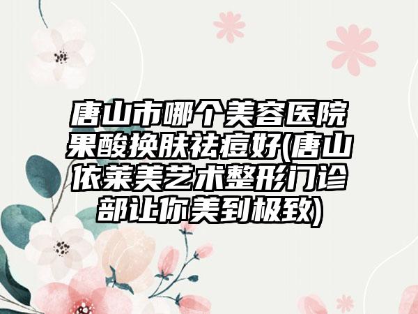 唐山市哪个美容医院果酸换肤祛痘好(唐山依莱美艺术整形门诊部让你美到极致)