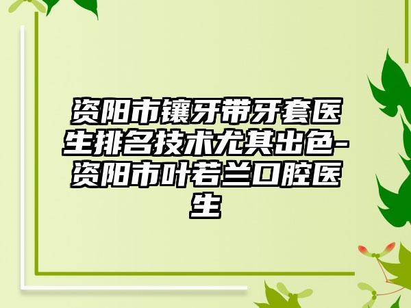 资阳市镶牙带牙套医生排名技术尤其出色-资阳市叶若兰口腔医生