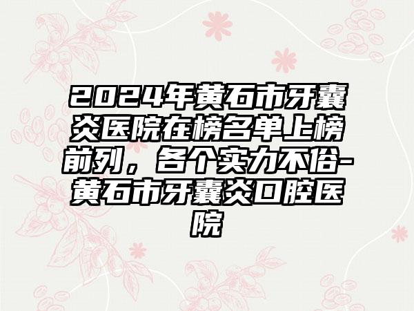 2024年黄石市牙囊炎医院在榜名单上榜前列，各个实力不俗-黄石市牙囊炎口腔医院