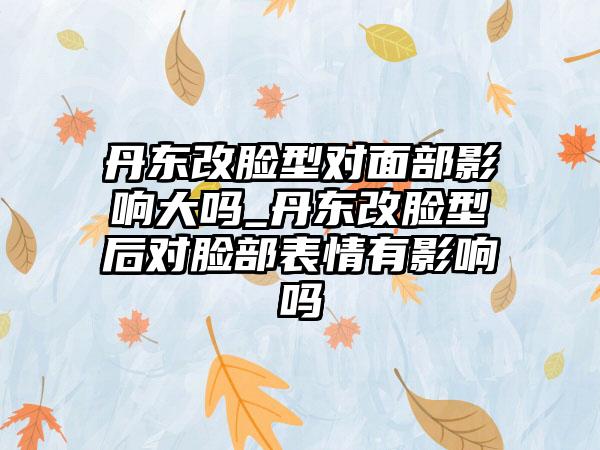 丹东改脸型对面部影响大吗_丹东改脸型后对脸部表情有影响吗