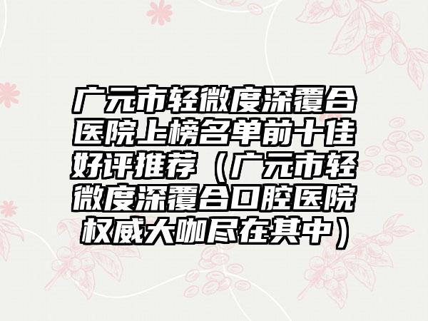 广元市轻微度深覆合医院上榜名单前十佳好评推荐（广元市轻微度深覆合口腔医院权威大咖尽在其中）