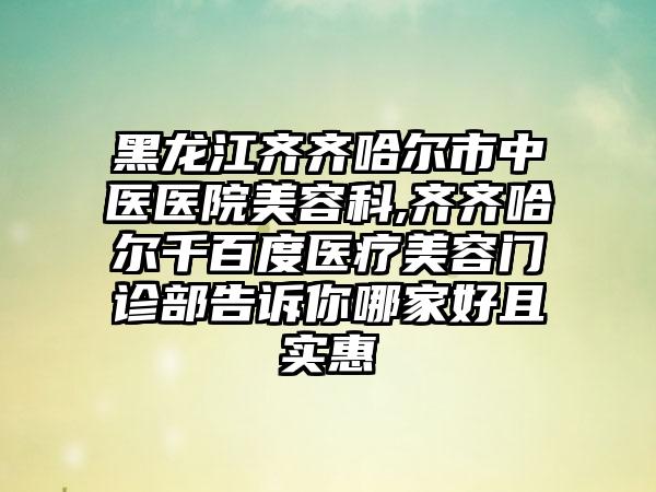 黑龙江齐齐哈尔市中医医院美容科,齐齐哈尔千百度医疗美容门诊部告诉你哪家好且实惠