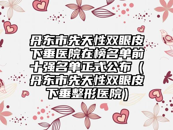 丹东市先天性双眼皮下垂医院在榜名单前十强名单正式公布（丹东市先天性双眼皮下垂整形医院）