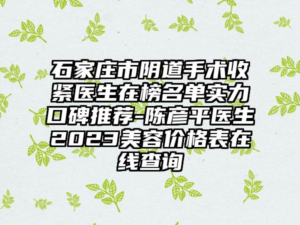 石家庄市阴道手术收紧医生在榜名单实力口碑推荐-陈彦平医生2023美容价格表在线查询