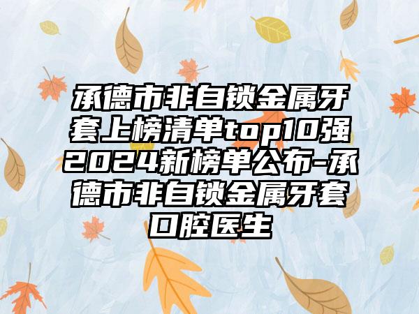 承德市非自锁金属牙套上榜清单top10强2024新榜单公布-承德市非自锁金属牙套口腔医生