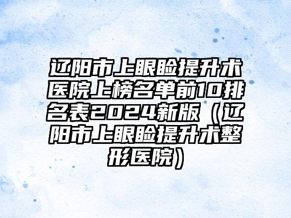 辽阳市上眼睑提升术医院上榜名单前10排名表2024新版（辽阳市上眼睑提升术整形医院）