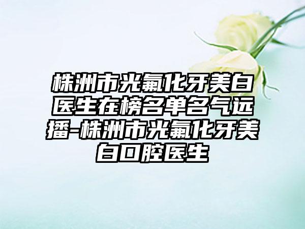 株洲市光氟化牙美白医生在榜名单名气远播-株洲市光氟化牙美白口腔医生