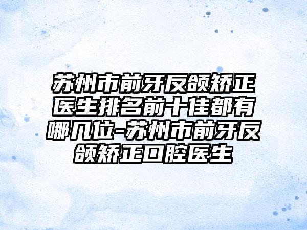 苏州市前牙反颌矫正医生排名前十佳都有哪几位-苏州市前牙反颌矫正口腔医生