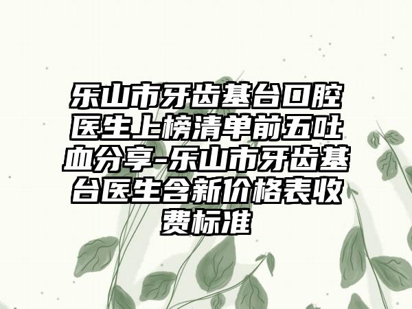 乐山市牙齿基台口腔医生上榜清单前五吐血分享-乐山市牙齿基台医生含新价格表收费标准