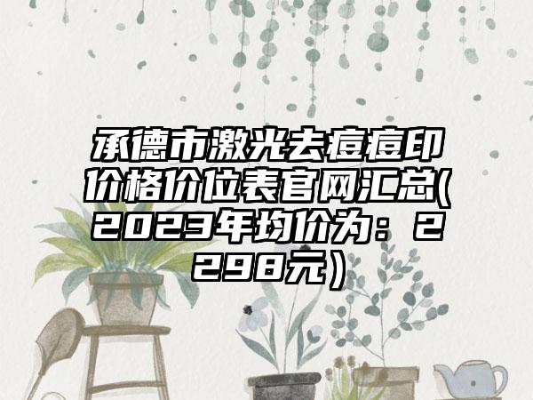 承德市激光去痘痘印价格价位表官网汇总(2023年均价为：2298元）