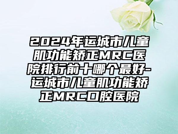 2024年运城市儿童肌功能矫正MRC医院排行前十哪个最好-运城市儿童肌功能矫正MRC口腔医院