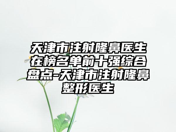 天津市注射隆鼻医生在榜名单前十强综合盘点-天津市注射隆鼻整形医生