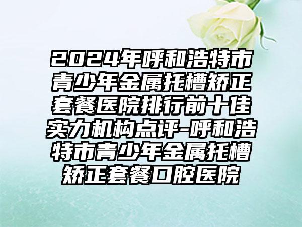 2024年呼和浩特市青少年金属托槽矫正套餐医院排行前十佳实力机构点评-呼和浩特市青少年金属托槽矫正套餐口腔医院