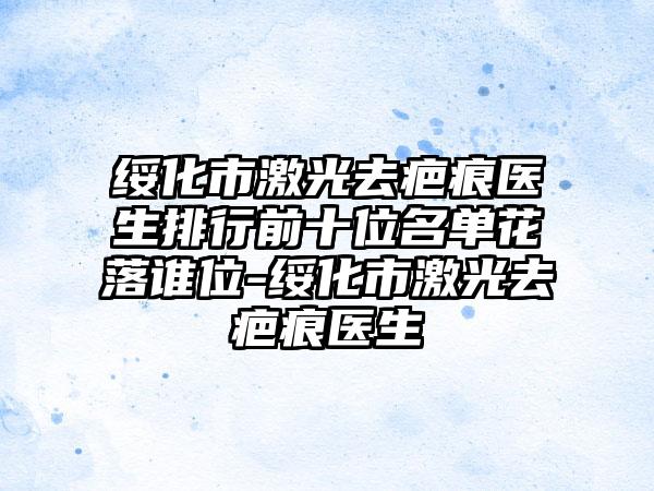 绥化市激光去疤痕医生排行前十位名单花落谁位-绥化市激光去疤痕医生