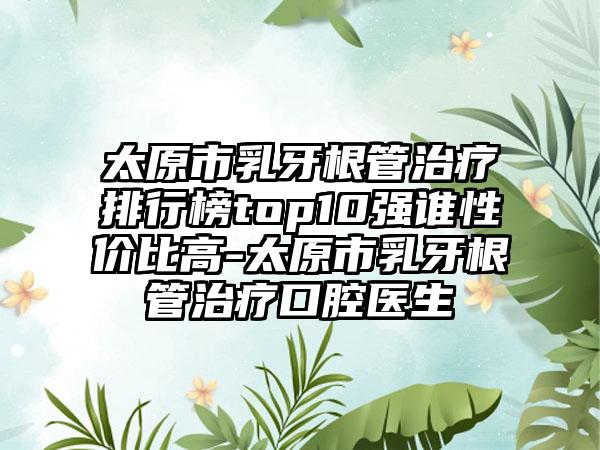 太原市乳牙根管治疗排行榜top10强谁性价比高-太原市乳牙根管治疗口腔医生