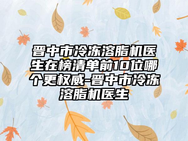 晋中市冷冻溶脂机医生在榜清单前10位哪个更权威-晋中市冷冻溶脂机医生