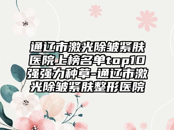 通辽市激光除皱紧肤医院上榜名单top10强强力种草-通辽市激光除皱紧肤整形医院