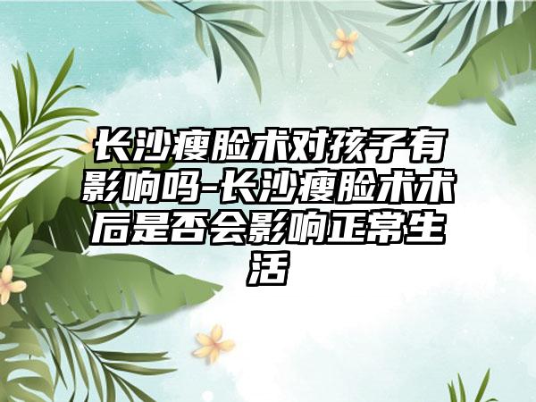 长沙瘦脸术对孩子有影响吗-长沙瘦脸术术后是否会影响正常生活