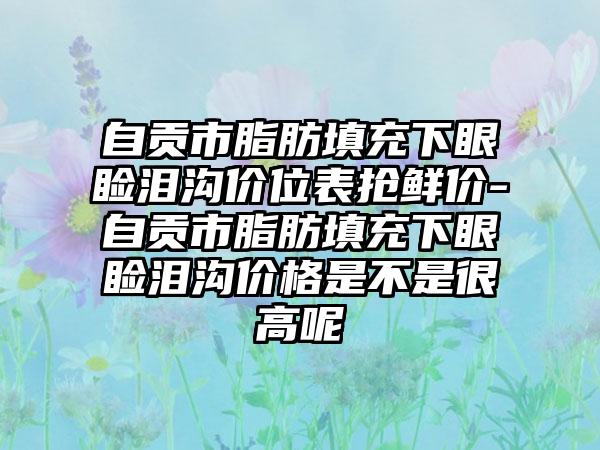 自贡市脂肪填充下眼睑泪沟价位表抢鲜价-自贡市脂肪填充下眼睑泪沟价格是不是很高呢