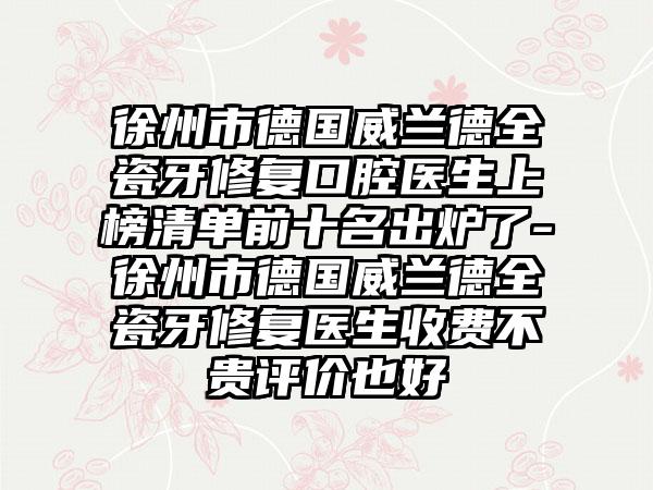 徐州市德国威兰德全瓷牙修复口腔医生上榜清单前十名出炉了-徐州市德国威兰德全瓷牙修复医生收费不贵评价也好