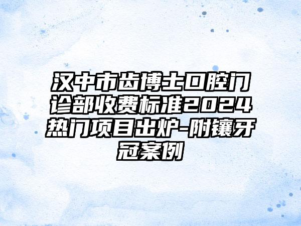 汉中市齿博士口腔门诊部收费标准2024热门项目出炉-附镶牙冠案例