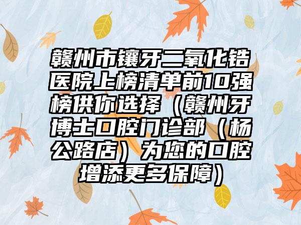 赣州市镶牙二氧化锆医院上榜清单前10强榜供你选择（赣州牙博士口腔门诊部（杨公路店）为您的口腔增添更多保障）