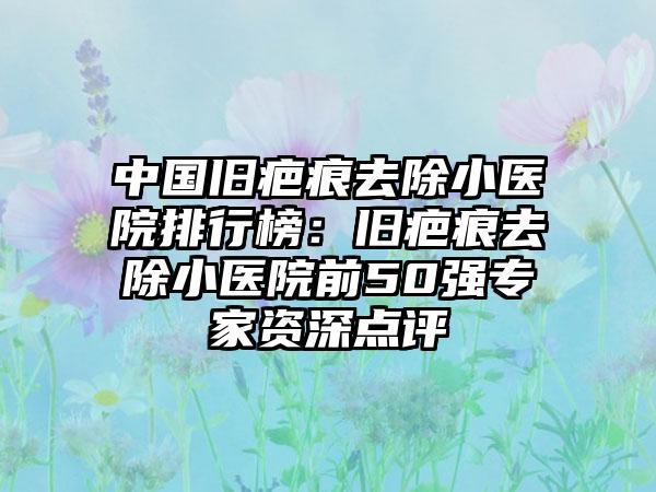 中国旧疤痕去除小医院排行榜：旧疤痕去除小医院前50强专家资深点评