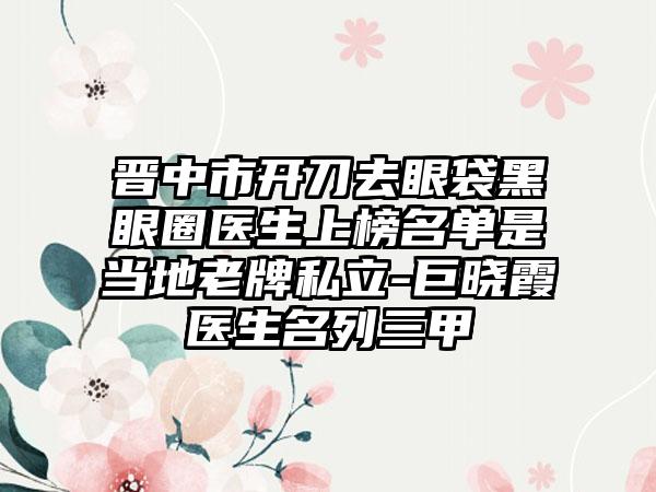 晋中市开刀去眼袋黑眼圈医生上榜名单是当地老牌私立-巨晓霞医生名列三甲