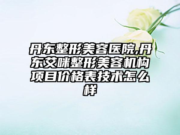 丹东整形美容医院,丹东艾咪整形美容机构项目价格表技术怎么样