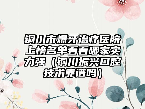 铜川市爆牙治疗医院上榜名单看看哪家实力强（铜川振兴口腔技术靠谱吗）