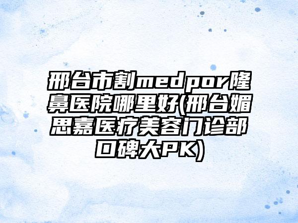 邢台市割medpor隆鼻医院哪里好(邢台媚思嘉医疗美容门诊部口碑大PK)