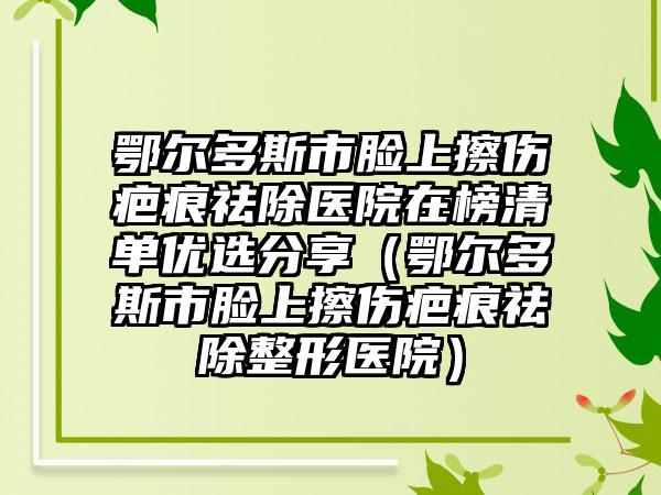 鄂尔多斯市脸上擦伤疤痕祛除医院在榜清单优选分享（鄂尔多斯市脸上擦伤疤痕祛除整形医院）