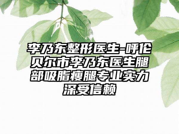 李乃东整形医生-呼伦贝尔市李乃东医生腿部吸脂瘦腿专业实力深受信赖