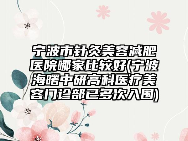 宁波市针灸美容减肥医院哪家比较好(宁波海曙中研高科医疗美容门诊部已多次入围)