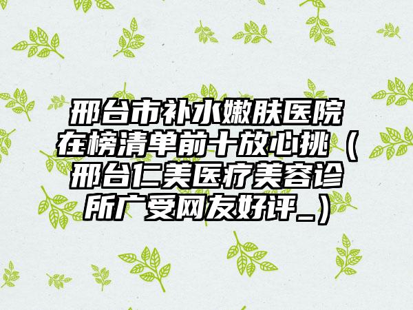 邢台市补水嫩肤医院在榜清单前十放心挑（邢台仁美医疗美容诊所广受网友好评_）