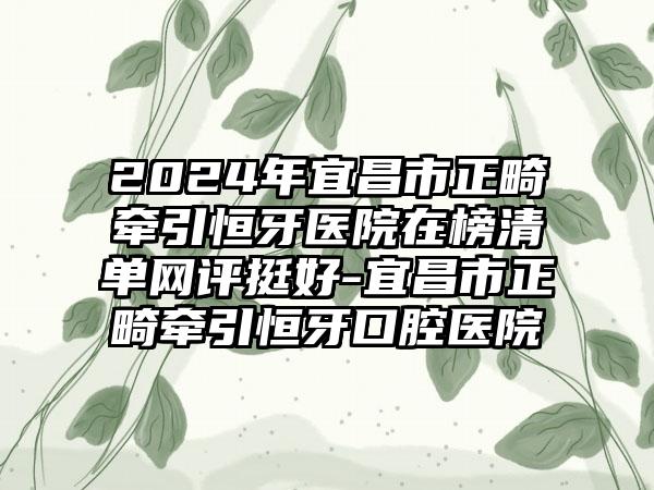 2024年宜昌市正畸牵引恒牙医院在榜清单网评挺好-宜昌市正畸牵引恒牙口腔医院