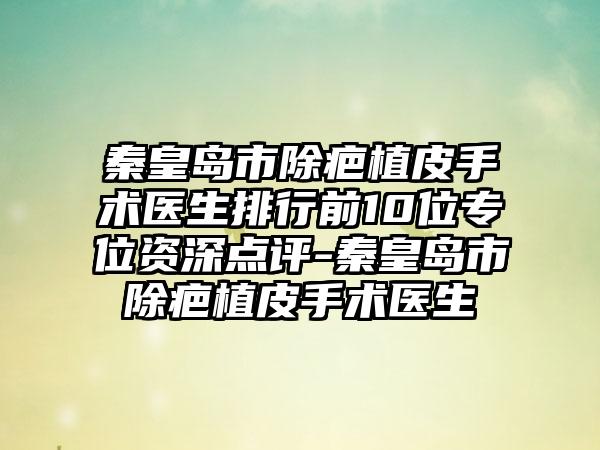 秦皇岛市除疤植皮手术医生排行前10位专位资深点评-秦皇岛市除疤植皮手术医生