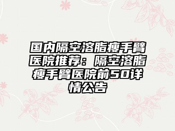 国内隔空溶脂瘦手臂医院推荐：隔空溶脂瘦手臂医院前50详情公告