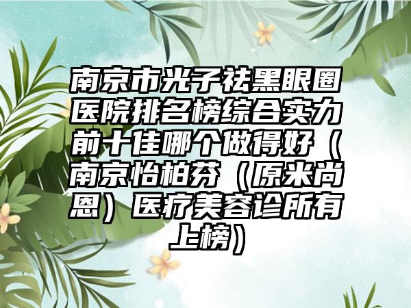 南京市光子祛黑眼圈医院排名榜综合实力前十佳哪个做得好（南京怡柏芬（原米尚恩）医疗美容诊所有上榜）