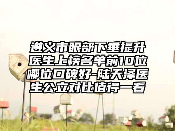 遵义市眼部下垂提升医生上榜名单前10位哪位口碑好-陆天泽医生公立对比值得一看