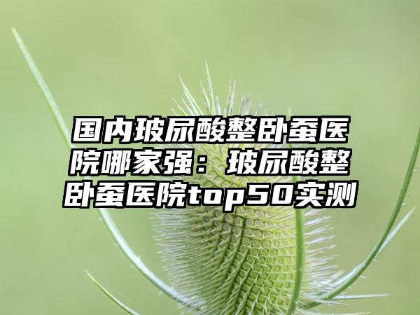 国内玻尿酸整卧蚕医院哪家强：玻尿酸整卧蚕医院top50实测