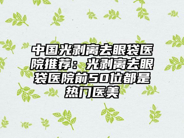 中国光剥离去眼袋医院推荐：光剥离去眼袋医院前50位都是热门医美