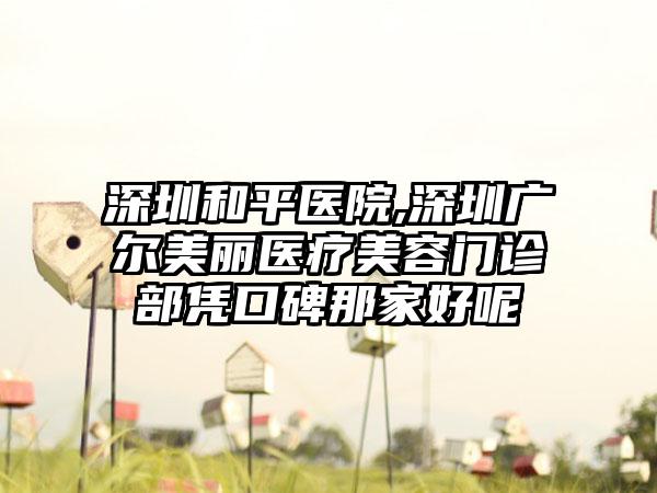 深圳和平医院,深圳广尔美丽医疗美容门诊部凭口碑那家好呢