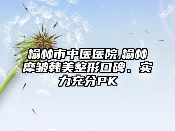 榆林市中医医院,榆林摩皱韩美整形口碑、实力充分PK