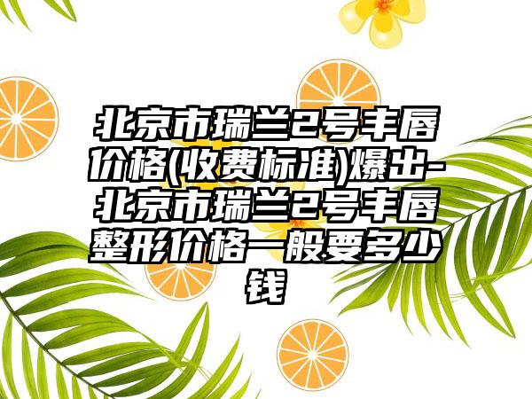 北京市瑞兰2号丰唇价格(收费标准)爆出-北京市瑞兰2号丰唇整形价格一般要多少钱