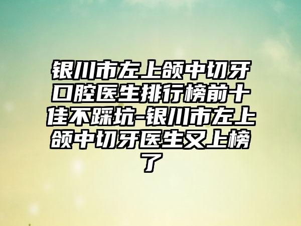 银川市左上颌中切牙口腔医生排行榜前十佳不踩坑-银川市左上颌中切牙医生又上榜了